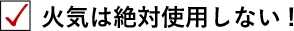 火気は絶対使用しない！