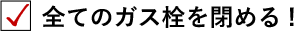 全てのガス栓を閉める！